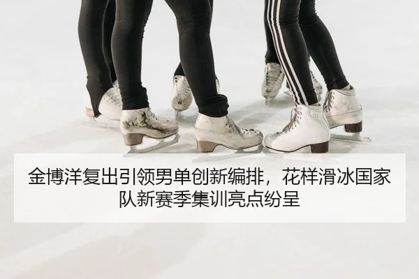 金博洋复出引领男单创新编排，花样滑冰国家队新赛季集训亮点纷呈
