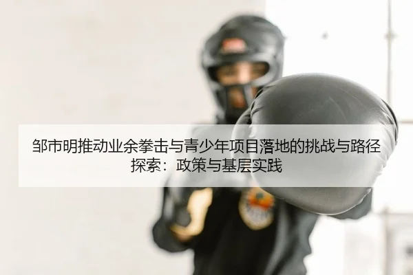 邹市明推动业余拳击与青少年项目落地的挑战与路径探索：政策与基层实践